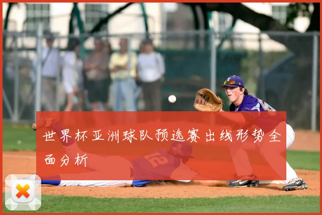 世界杯亚洲球队预选赛出线形势全面分析