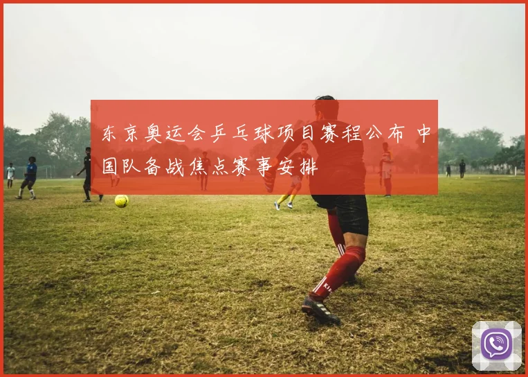 东京奥运会乒乓球项目赛程公布 中国队备战焦点赛事安排