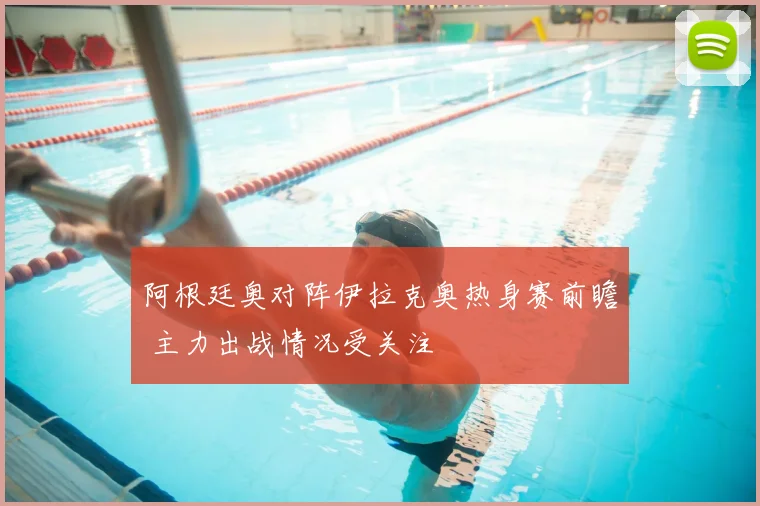 阿根廷奥对阵伊拉克奥热身赛前瞻 主力出战情况受关注