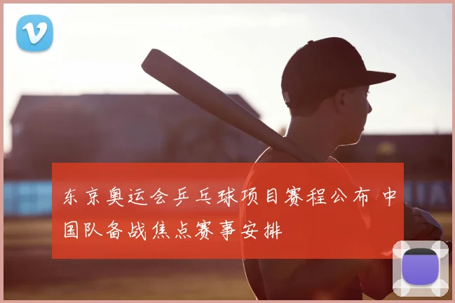 东京奥运会乒乓球项目赛程公布 中国队备战焦点赛事安排