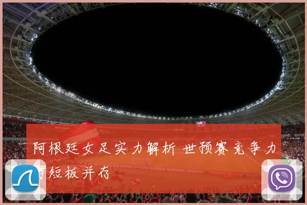 阿根廷女足实力解析 世预赛竞争力与短板并存