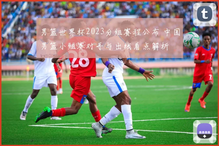 男篮世界杯2023分组赛程公布 中国男篮小组赛对手与出线看点解析