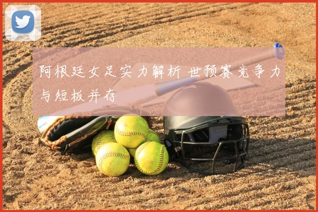 阿根廷女足实力解析 世预赛竞争力与短板并存