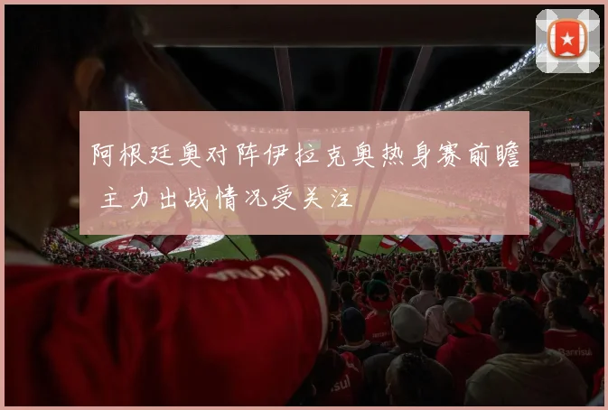 阿根廷奥对阵伊拉克奥热身赛前瞻 主力出战情况受关注