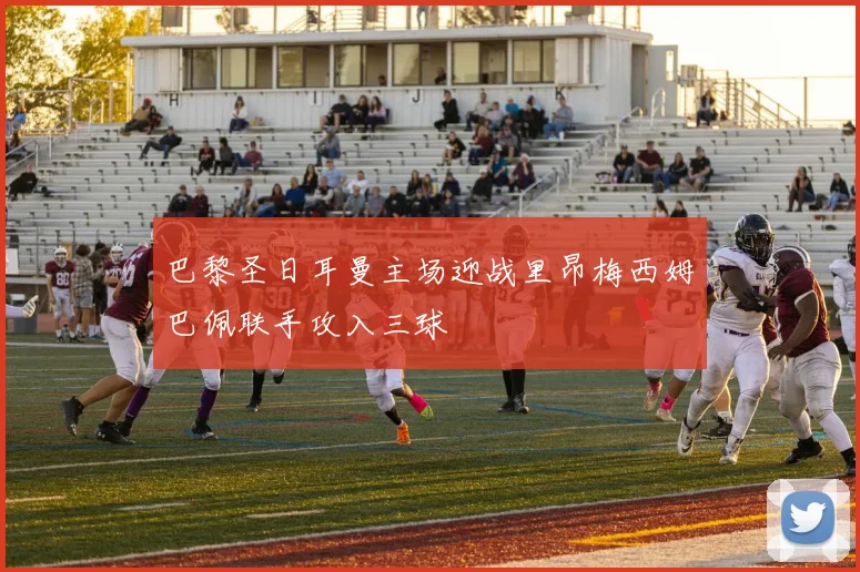 巴黎圣日耳曼主场迎战里昂梅西姆巴佩联手攻入三球