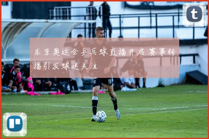东京奥运会乒乓球直播开启 赛事转播引发球迷关注