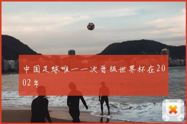 中国足球唯一一次晋级世界杯在2002年