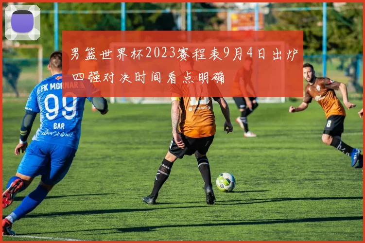 男篮世界杯2023赛程表9月4日出炉 四强对决时间看点明确