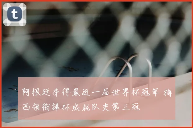 阿根廷夺得最近一届世界杯冠军 梅西领衔捧杯成就队史第三冠