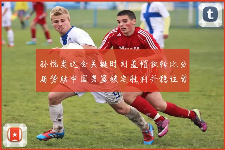 孙悦奥运会关键时刻盖帽扭转比分局势助中国男篮锁定胜利并稳住晋级形势
