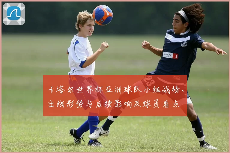 卡塔尔世界杯亚洲球队小组战绩、出线形势与后续影响及球员看点