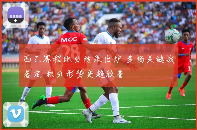 西乙赛程比分结果出炉 多场关键战落定 积分形势更趋胶着