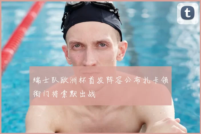 瑞士队欧洲杯首发阵容公布扎卡领衔门将索默出战