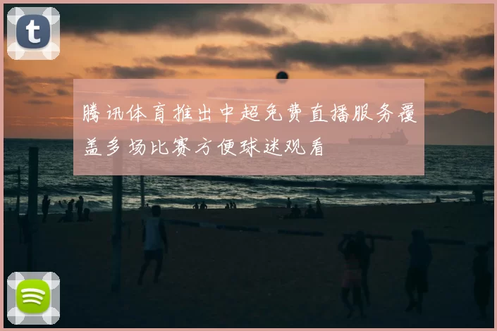 腾讯体育推出中超免费直播服务覆盖多场比赛方便球迷观看
