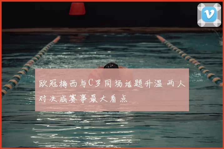 欧冠梅西与C罗同场话题升温 两人对决成赛事最大看点