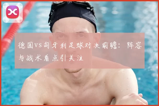 德国vs匈牙利足球对决前瞻：阵容与战术看点引关注