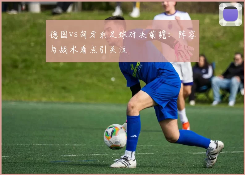德国vs匈牙利足球对决前瞻：阵容与战术看点引关注
