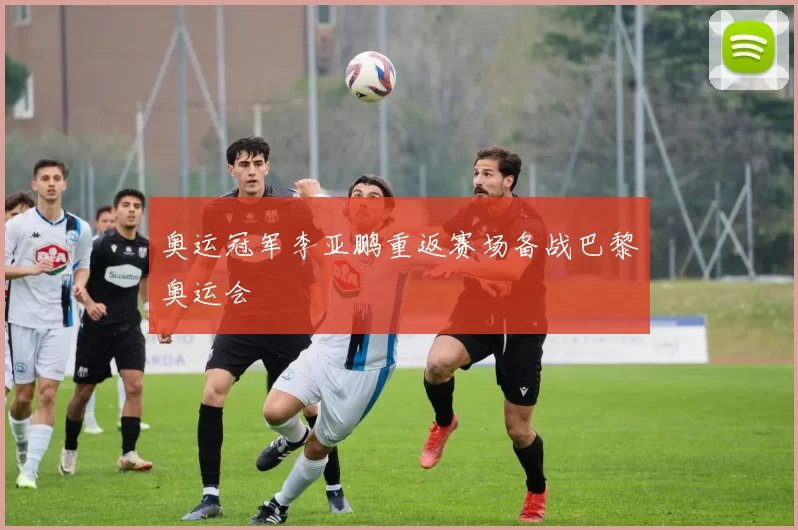 奥运冠军李亚鹏重返赛场备战巴黎奥运会