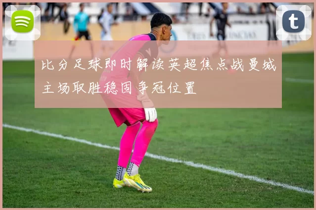 比分足球即时解读英超焦点战曼城主场取胜稳固争冠位置