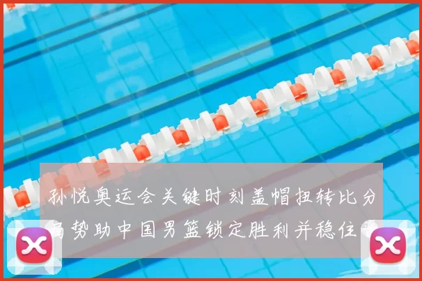 孙悦奥运会关键时刻盖帽扭转比分局势助中国男篮锁定胜利并稳住晋级形势