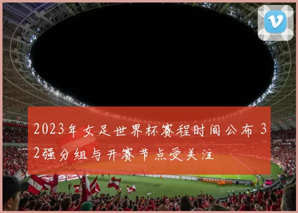 2023年女足世界杯赛程时间公布 32强分组与开赛节点受关注