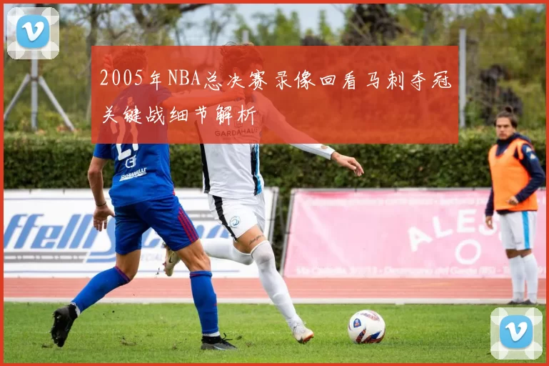 2005年NBA总决赛录像回看马刺夺冠关键战细节解析