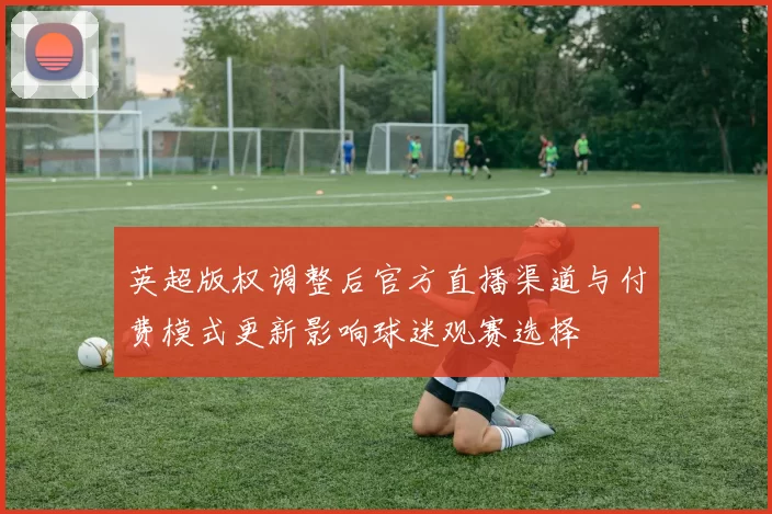 英超版权调整后官方直播渠道与付费模式更新影响球迷观赛选择