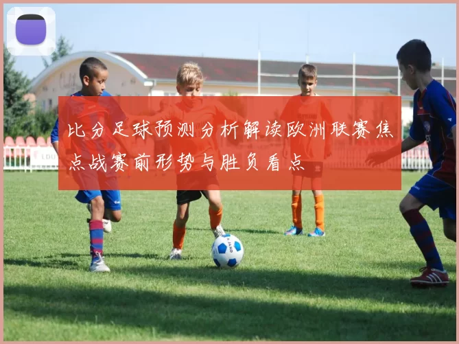 比分足球预测分析解读欧洲联赛焦点战赛前形势与胜负看点