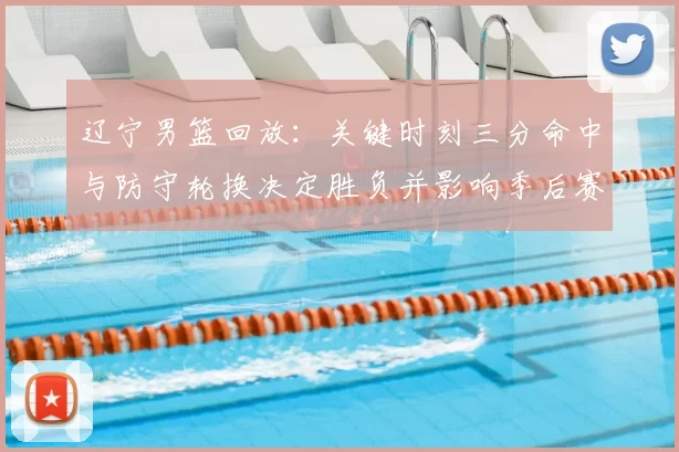 辽宁男篮回放：关键时刻三分命中与防守轮换决定胜负并影响季后赛排名
