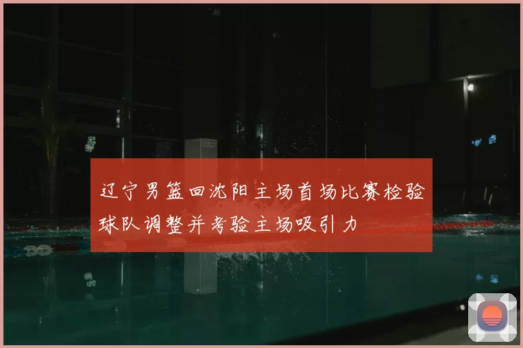 辽宁男篮回沈阳主场首场比赛检验球队调整并考验主场吸引力