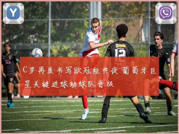 C罗再度书写欧冠经典夜 葡萄牙巨星关键进球助球队晋级