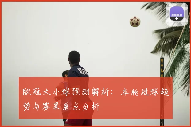 欧冠大小球预测解析：本轮进球趋势与赛果看点分析