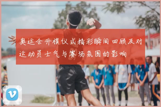 奥运会升旗仪式精彩瞬间回顾及对运动员士气与赛场氛围的影响