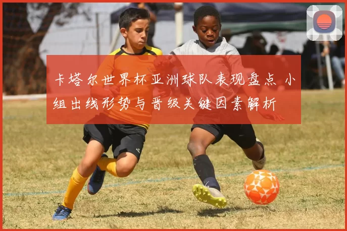 卡塔尔世界杯亚洲球队表现盘点 小组出线形势与晋级关键因素解析