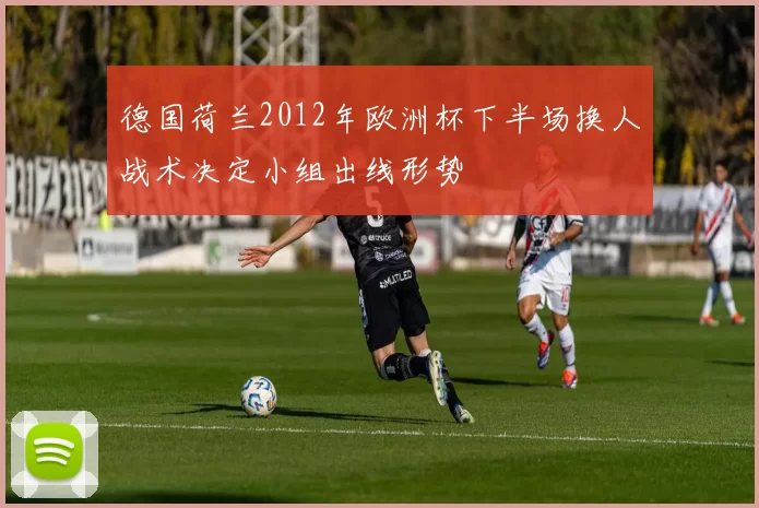 德国荷兰2012年欧洲杯下半场换人战术决定小组出线形势