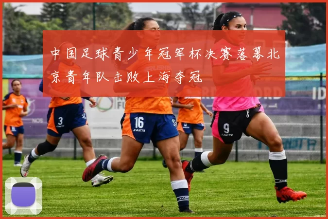 中国足球青少年冠军杯决赛落幕北京青年队击败上海夺冠