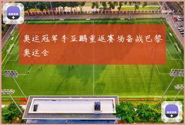 奥运冠军李亚鹏重返赛场备战巴黎奥运会