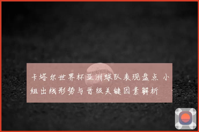卡塔尔世界杯亚洲球队表现盘点 小组出线形势与晋级关键因素解析