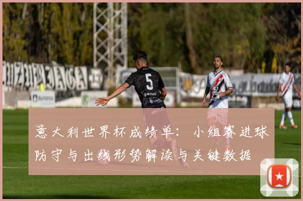 意大利世界杯成绩单：小组赛进球防守与出线形势解读与关键数据