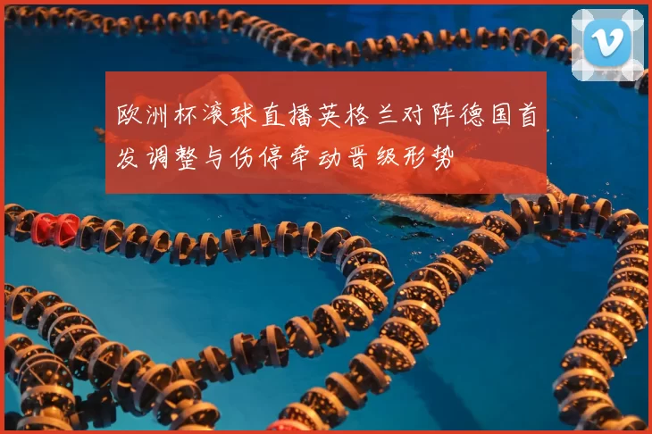 欧洲杯滚球直播英格兰对阵德国首发调整与伤停牵动晋级形势