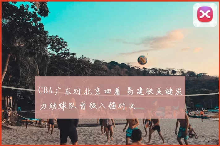 CBA广东对北京回看 易建联关键发力助球队晋级八强对决