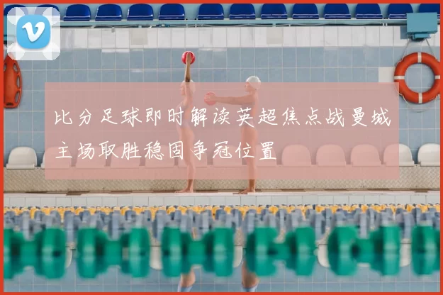 比分足球即时解读英超焦点战曼城主场取胜稳固争冠位置