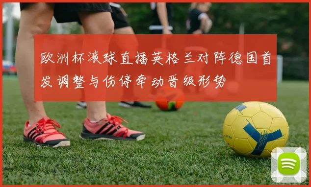 欧洲杯滚球直播英格兰对阵德国首发调整与伤停牵动晋级形势