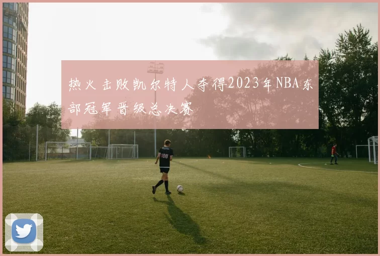 热火击败凯尔特人夺得2023年NBA东部冠军晋级总决赛