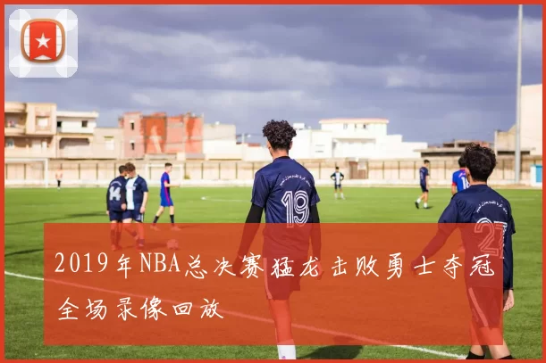 2019年NBA总决赛猛龙击败勇士夺冠全场录像回放