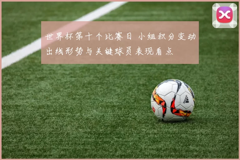 世界杯第十个比赛日 小组积分变动出线形势与关键球员表现看点