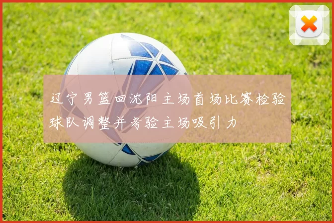 辽宁男篮回沈阳主场首场比赛检验球队调整并考验主场吸引力