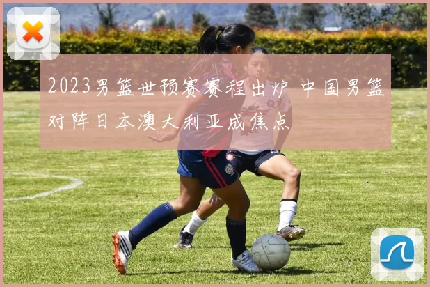 2023男篮世预赛赛程出炉 中国男篮对阵日本澳大利亚成焦点