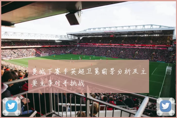 曼城下赛季英超卫冕前景分析及主要竞争对手挑战