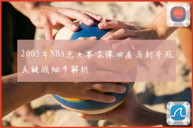 2005年NBA总决赛录像回看马刺夺冠关键战细节解析